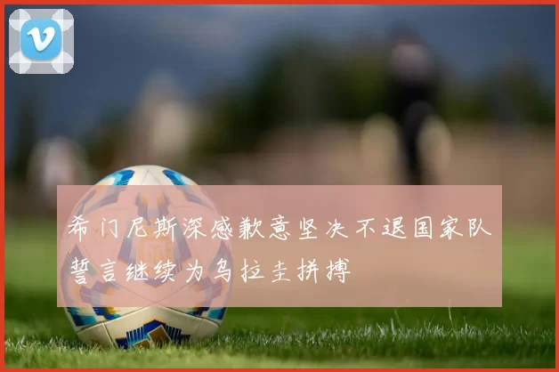 希门尼斯深感歉意坚决不退国家队誓言继续为乌拉圭拼搏