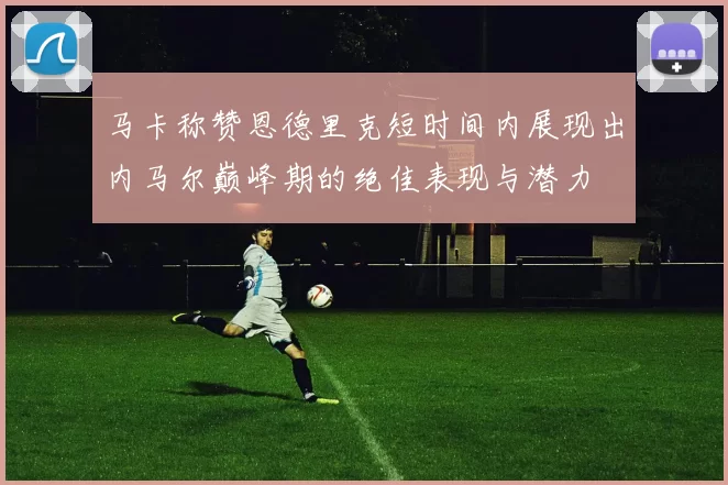 马卡称赞恩德里克短时间内展现出内马尔巅峰期的绝佳表现与潜力