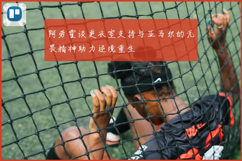 阿劳霍谈更衣室支持与亚马尔的无畏精神助力逆境重生