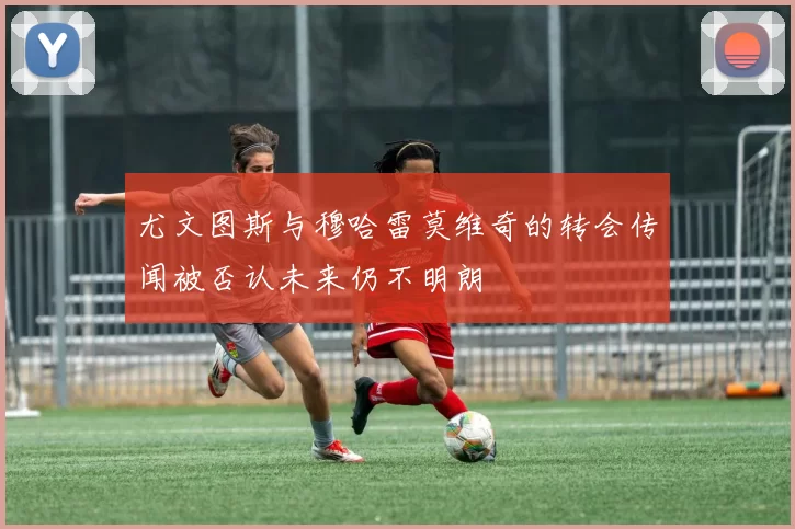 尤文图斯与穆哈雷莫维奇的转会传闻被否认未来仍不明朗
