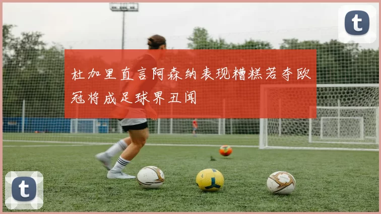 杜加里直言阿森纳表现糟糕若夺欧冠将成足球界丑闻