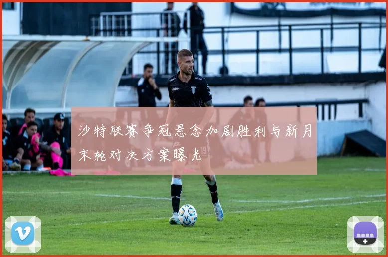 沙特联赛争冠悬念加剧胜利与新月末轮对决方案曝光
