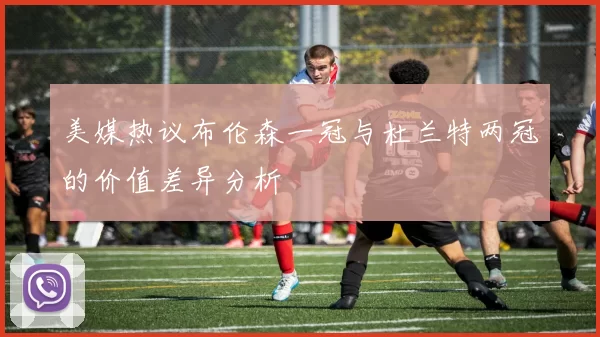 美媒热议布伦森一冠与杜兰特两冠的价值差异分析