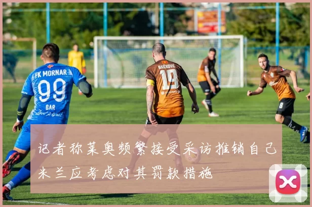 记者称莱奥频繁接受采访推销自己米兰应考虑对其罚款措施