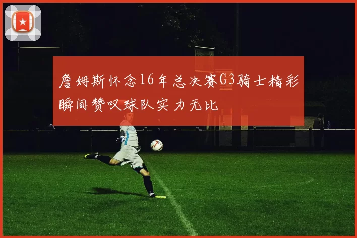 詹姆斯怀念16年总决赛G3骑士精彩瞬间赞叹球队实力无比