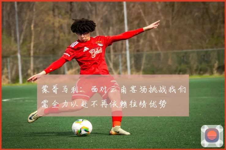 蒙哥马利：面对云南客场挑战我们需全力以赴不再依赖往绩优势
