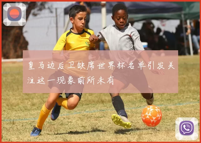 皇马边后卫缺席世界杯名单引发关注这一现象前所未有