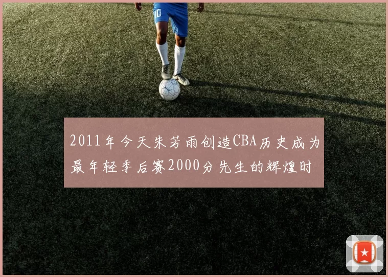 2011年今天朱芳雨创造CBA历史成为最年轻季后赛2000分先生的辉煌时刻