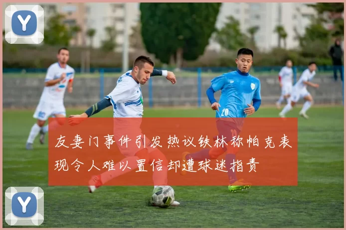友妻门事件引发热议铁林称帕克表现令人难以置信却遭球迷指责