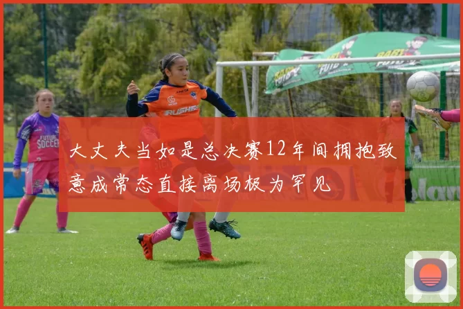 大丈夫当如是总决赛12年间拥抱致意成常态直接离场极为罕见