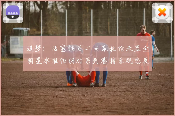 追梦：活塞缺乏二当家杜伦未显全明星水准但仍对系列赛持乐观态度