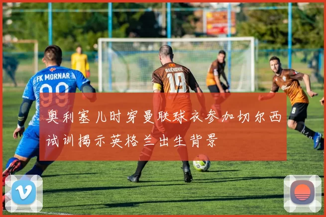 奥利塞儿时穿曼联球衣参加切尔西试训揭示英格兰出生背景