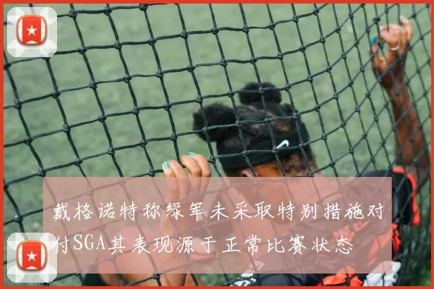 戴格诺特称绿军未采取特别措施对付SGA其表现源于正常比赛状态