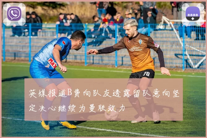 英媒报道B费向队友透露留队意向坚定决心继续为曼联效力