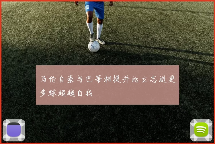 马伦自豪与巴蒂相提并论立志进更多球超越自我