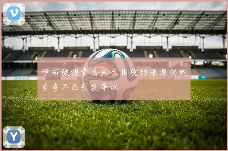伊布被指责为米兰困境的根源仍然自夸不已引发争议