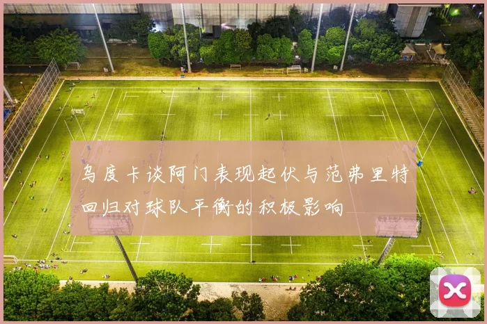 乌度卡谈阿门表现起伏与范弗里特回归对球队平衡的积极影响