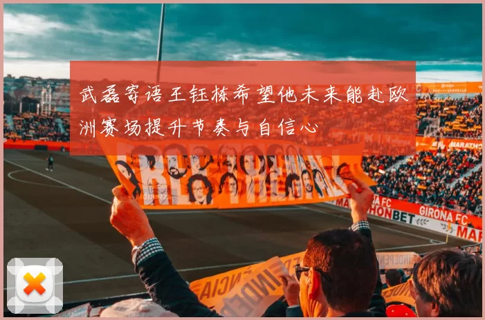 武磊寄语王钰栋希望他未来能赴欧洲赛场提升节奏与自信心