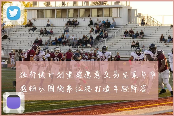 独行侠计划重建愿意交易克莱与华盛顿以围绕弗拉格打造年轻阵容