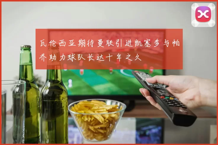 瓦伦西亚期待曼联引进凯塞多与帕乔助力球队长达十年之久